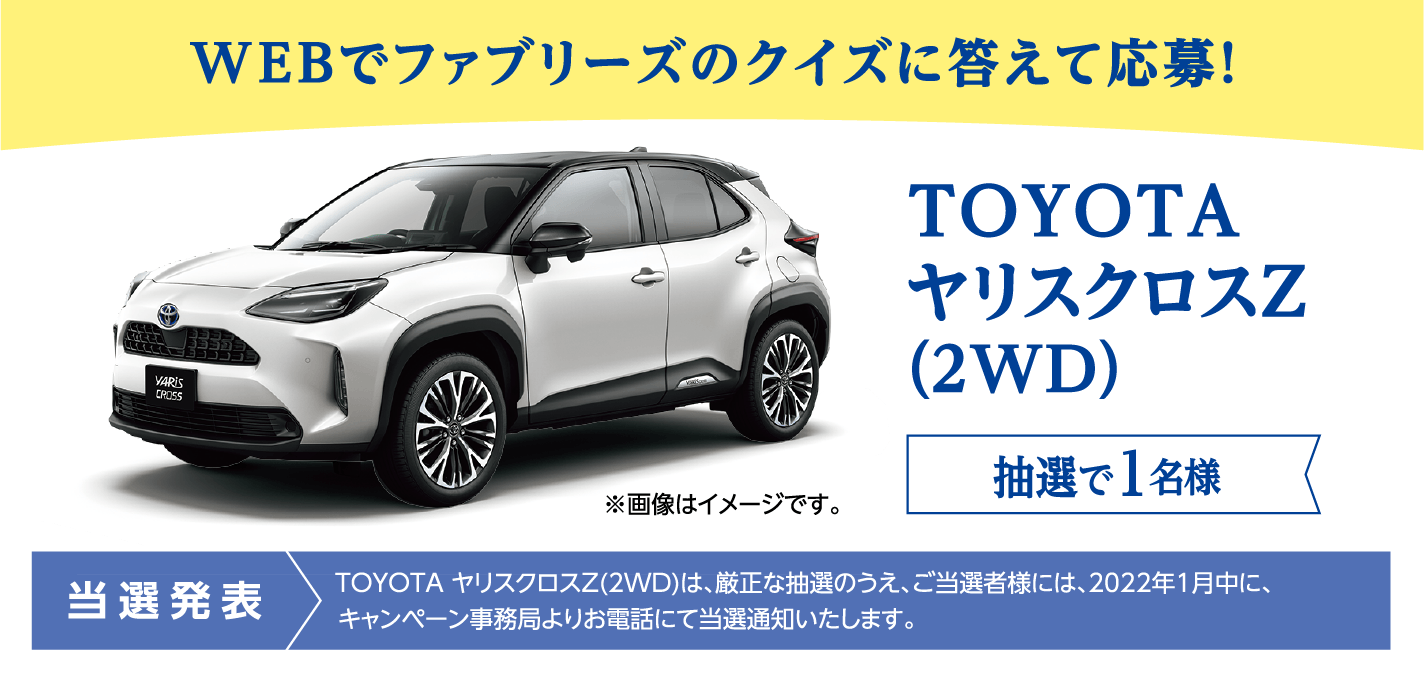 WEBでファブリーズのクイズに答えて応募! TOYOTA ヤリスクロスZ(2WD) 抽選で1名様 当選発表:TOYOTA ヤリスクロスZ(2WD)は、厳正な抽選のうえ、ご当選者様には、2022年1月中に、キャンペーン事務局よりお電話にて当選通知いたします。