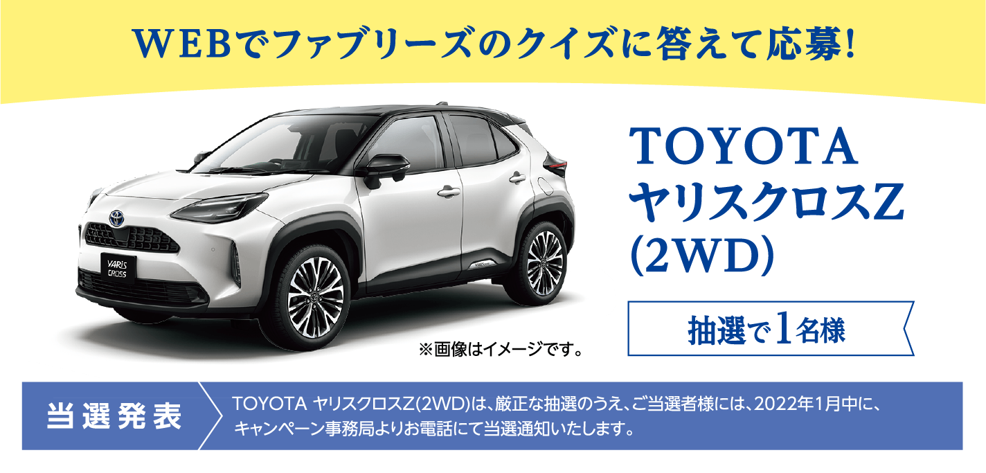 WEBでファブリーズのクイズに答えて応募！ TOYOTA ヤリスクロスZ（2WD） 抽選で1名様 当選発表：TOYOTA ヤリスクロスZ（2WD）は、厳正な抽選のうえ、ご当選者様には、2022年1月中に、キャンペーン事務局よりお電話にて当選通知いたします。