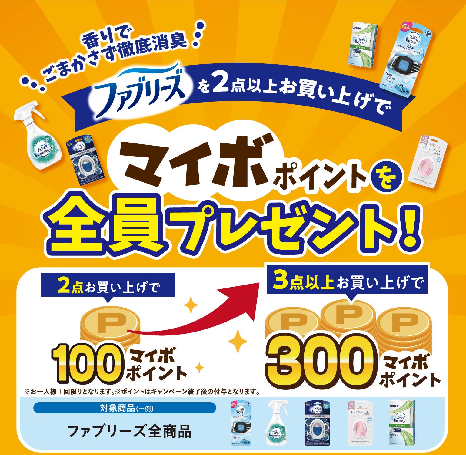 香りでごまかさず徹底消臭 ファブリーズを2点以上お買い上げで マイボポイントを全員プレゼント! 2点お買い上げで100マイボポイント 3点以上お買い上げで300マイボポイント 対象商品(一例)ファブリーズ全商品