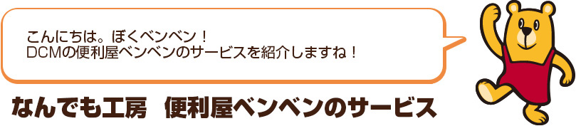 こんにちは。ぼくベンベン！ＤＣＭホーマックの便利屋ベンベンのサービスを紹介するね！