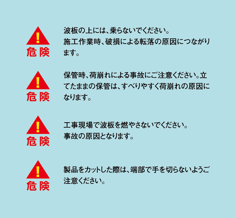 波板の上には、乗らないでください。施工作業時、破壊による転落の原因に繋がります。保管時、荷崩れによる事故にご注意ください。立てたままの保管は、すべりやすく荷崩れの原因になります。工事現場で波板を燃やさないでください。事故の原因となります。製品をカットした際は、端部で手を切らないようご注意ください。
