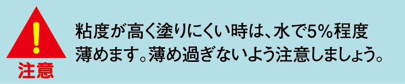 粘度が高く塗りにくい時は、水で５％程度薄めます。薄め過ぎないよう注意しましょう。