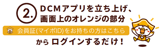 DCMアプリを立ち上げ、画面上のオレンジの部分「会員証(マイボID)をお持ちの方はこちら」からログインするだけ!